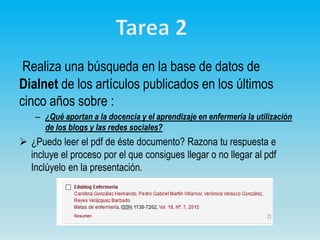 Realiza una búsqueda en la base de datos de
Dialnet de los artículos publicados en los últimos
cinco años sobre :
– ¿Qué aportan a la docencia y el aprendizaje en enfermería la utilización
de los blogs y las redes sociales?
 ¿Puedo leer el pdf de éste documento? Razona tu respuesta e
incluye el proceso por el que consigues llegar o no llegar al pdf
Inclúyelo en la presentación.
 