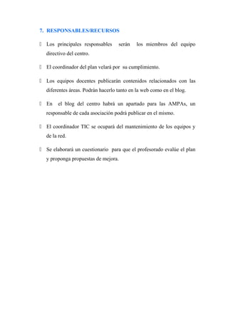 7. RESPONSABLES/RECURSOS
 Los principales responsables serán los miembros del equipo
directivo del centro.
 El coordinador del plan velará por su cumplimiento.
 Los equipos docentes publicarán contenidos relacionados con las
diferentes áreas. Podrán hacerlo tanto en la web como en el blog.
 En el blog del centro habrá un apartado para las AMPAs, un
responsable de cada asociación podrá publicar en el mismo.
 El coordinador TIC se ocupará del mantenimiento de los equipos y
de la red.
 Se elaborará un cuestionario para que el profesorado evalúe el plan
y proponga propuestas de mejora.
 