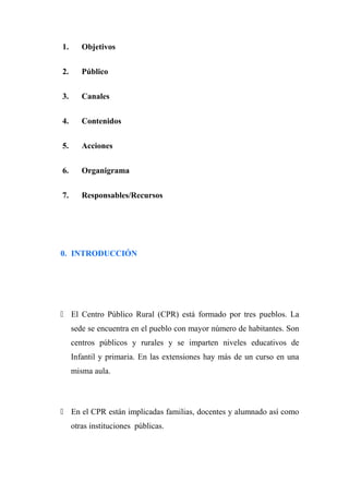 1. Objetivos
2. Público
3. Canales
4. Contenidos
5. Acciones
6. Organigrama
7. Responsables/Recursos
0. INTRODUCCIÓN
 El Centro Público Rural (CPR) está formado por tres pueblos. La
sede se encuentra en el pueblo con mayor número de habitantes. Son
centros públicos y rurales y se imparten niveles educativos de
Infantil y primaria. En las extensiones hay más de un curso en una
misma aula.
 En el CPR están implicadas familias, docentes y alumnado así como
otras instituciones públicas.
 
