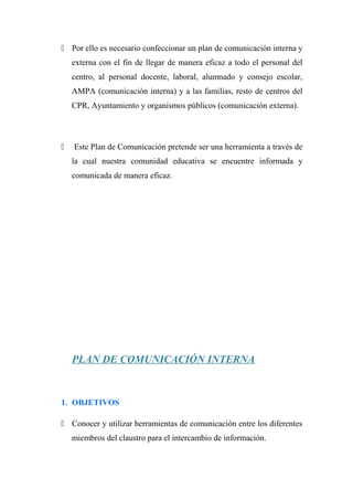  Por ello es necesario confeccionar un plan de comunicación interna y
externa con el fin de llegar de manera eficaz a todo el personal del
centro, al personal docente, laboral, alumnado y consejo escolar,
AMPA (comunicación interna) y a las familias, resto de centros del
CPR, Ayuntamiento y organismos públicos (comunicación externa).
 Este Plan de Comunicación pretende ser una herramienta a través de
la cual nuestra comunidad educativa se encuentre informada y
comunicada de manera eficaz.
PLAN DE COMUNICACIÓN INTERNA
1. OBJETIVOS
 Conocer y utilizar herramientas de comunicación entre los diferentes
miembros del claustro para el intercambio de información.
 