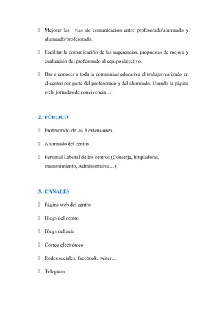  Mejorar las vías de comunicación entre profesorado/alumnado y
alumnado/profesorado.
 Facilitar la comunicación de las sugerencias, propuestas de mejora y
evaluación del profesorado al equipo directivo.
 Dar a conocer a toda la comunidad educativa el trabajo realizado en
el centro por parte del profesorado y del alumnado. Usando la página
web, jornadas de convivencia…
2. PÚBLICO
 Profesorado de las 3 extensiones.
 Alumnado del centro.
 Personal Laboral de los centros (Conserje, limpiadoras,
mantenimiento, Administrativa…)
3. CANALES
 Página web del centro
 Blogs del centro
 Blogs del aula
 Correo electrónico
 Redes sociales: facebook, twiter…
 Telegram
 