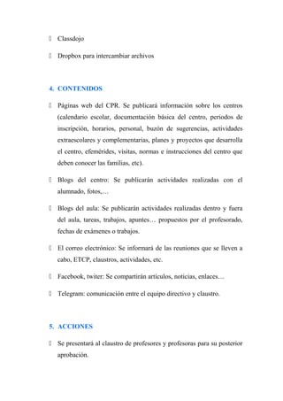  Classdojo
 Dropbox para intercambiar archivos
4. CONTENIDOS
 Páginas web del CPR. Se publicará información sobre los centros
(calendario escolar, documentación básica del centro, periodos de
inscripción, horarios, personal, buzón de sugerencias, actividades
extraescolares y complementarias, planes y proyectos que desarrolla
el centro, efemérides, visitas, normas e instrucciones del centro que
deben conocer las familias, etc).
 Blogs del centro: Se publicarán actividades realizadas con el
alumnado, fotos,…
 Blogs del aula: Se publicarán actividades realizadas dentro y fuera
del aula, tareas, trabajos, apuntes… propuestos por el profesorado,
fechas de exámenes o trabajos.
 El correo electrónico: Se informará de las reuniones que se lleven a
cabo, ETCP, claustros, actividades, etc.
 Facebook, twiter: Se compartirán artículos, noticias, enlaces…
 Telegram: comunicación entre el equipo directivo y claustro.
5. ACCIONES
 Se presentará al claustro de profesores y profesoras para su posterior
aprobación.
 