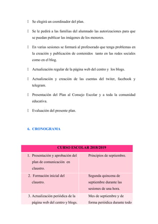  Se elegirá un coordinador del plan.
 Se le pedirá a las familias del alumnado las autorizaciones para que
se puedan publicar las imágenes de los menores.
 En varias sesiones se formará al profesorado que tenga problemas en
la creación y publicación de contenidos tanto en las redes sociales
como en el blog.
 Actualización regular de la página web del centro y los blogs.
 Actualización y creación de las cuentas del twiter, facebook y
telegram.
 Presentación del Plan al Consejo Escolar y a toda la comunidad
educativa.
 Evaluación del presente plan.
6. CRONOGRAMA
CURSO ESCOLAR 2018/2019
1. Presentación y aprobación del
plan de comunicación en
claustro.
Principios de septiembre.
2. Formación inicial del
claustro.
Segunda quincena de
septiembre durante las
sesiones de una hora.
3. Actualización periódica de la
página web del centro y blogs.
Mes de septiembre y de
forma periódica durante todo
 