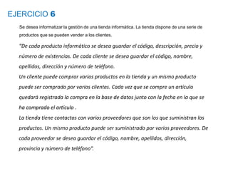 EJERCICIO 6
Se desea informatizar la gestión de una tienda informática. La tienda dispone de una serie de
productos que se pueden vender a los clientes.
“De cada producto informático se desea guardar el código, descripción, precio y
número de existencias. De cada cliente se desea guardar el código, nombre,
apellidos, dirección y número de teléfono.
Un cliente puede comprar varios productos en la tienda y un mismo producto
puede ser comprado por varios clientes. Cada vez que se compre un artículo
quedará registrada la compra en la base de datos junto con la fecha en la que se
ha comprado el artículo .
La tienda tiene contactos con varios proveedores que son los que suministran los
productos. Un mismo producto puede ser suministrado por varios proveedores. De
cada proveedor se desea guardar el código, nombre, apellidos, dirección,
provincia y número de teléfono”.
 