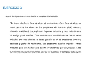 EJERCICIO 3
A partir del siguiente enunciado diseñar el modelo entidad-relación.
“Se desea diseñar la base de datos de un Instituto. En la base de datos se
desea guardar los datos de los profesores del Instituto (DNI, nombre,
dirección y teléfono). Los profesores imparten módulos, y cada módulo tiene
un código y un nombre. Cada alumno está matriculado en uno o varios
módulos. De cada alumno se desea guardar el nº de expediente, nombre,
apellidos y fecha de nacimiento. Los profesores pueden impartir varios
módulos, pero un módulo sólo puede ser impartido por un profesor. Cada
curso tiene un grupo de alumnos, uno de los cuales es el delegado del grupo”.
 