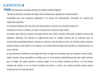EJERCICIO 4
4444A partir del siguiente supuesto diseñar el modelo entidad-relación:
“Se desea diseñar una base de datos para almacenar y gestionar la información
empleada por una empresa dedicada a la venta de automóviles, teniendo en cuenta los
siguientes aspectos:
La empresa dispone de una serie de coches para su venta. Se necesita conocer la
matrícula, marca y modelo, el color y el precio de venta de cada coche.
Los datos que interesa conocer de cada cliente son el NIF, nombre, dirección, ciudad y número de
teléfono: además, los clientes se diferencian por un código interno de la empresa que se
incrementa automáticamente cuando un cliente se da de alta en ella. Un cliente puede comprar
tantos coches como desee a la empresa. Un coche determinado solo puede ser comprado por un
único cliente.
El concesionario también se encarga de llevar a cabo las revisiones que se realizan a cada coche.
Cada revisión tiene asociado un código que se incrementa automáticamente por cada revisión
que se haga. De cada revisión se desea saber si se ha hecho cambio de filtro, si se ha hecho
cambio de aceite, si se ha hecho cambio de frenos u otros. Los coches pueden pasar varias
revisiones en el concesionario”.
 