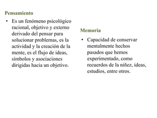 Pensamiento
• Es un fenómeno psicológico
racional, objetivo y externo
derivado del pensar para
solucionar problemas, es la
actividad y la creación de la
mente, es el flujo de ideas,
símbolos y asociaciones
dirigidas hacia un objetivo.
Memoria
• Capacidad de conservar
mentalmente hechos
pasados que hemos
experimentado, como
recuerdos de la niñez, ideas,
estudios, entre otros.
 
