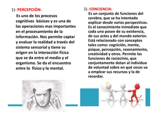 1)- PERCEPCIÓN:
Es uno de los procesos
cognitivos básicos y es una de
las operaciones mas importantes
en el procesamiento de la
información. Nos permite captar
y evaluar la realidad a través del
sistema sensorial y tiene su
origen en la interacción física
que se da entre el medio y el
organismo. Se da el encuentro
entre lo físico y lo mental.
2)- CONCIENCIA:
Es un conjunto de funciones del
cerebro, que se ha intentado
explicar desde varias perspectivas.
Es el conocimiento inmediato que
cada uno posee de su existencia,
de sus actos y del mundo exterior.
Está relacionado con conceptos
tales como: cognición, mente,
psique, percepción, razonamiento,
creatividad y otros. Permite las
funciones de raciocinio, que
conjuntamente dotan al individuo
de voluntad sobre en qué cosas va
a emplear sus recursos y la de
recordar.
 