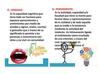 3)- LENGUAJE:
Es la capacidad cognitiva que
tiene todo ser humano para
expresar pensamientos y
sentimientos por medio de
sonidos y signos, orales, escritos
o gestuales que a traves de su
significado le permite a las
personas a comunicarse con
otros y así vivir en comunidad.
4)- PENSAMIENTO:
Es la actividad, capacidad y/o
facultad que tiene la mente para
formar ideas y representaciones
de la realidad y de todo aquello
que es traído a la existencia
mediante la actividad del
intelecto. Va íntimamente ligado
al sentimiento como resultado
de una emoción, a traves del
cual, la persona que es
consciente tiene acceso al
estado anímico.
 