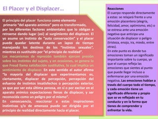 El principio del placer funciona como elemento
primario “del aparato anímico” pero es transformado,
por los diferentes factores ambientales que lo obligan a
retraerse dando lugar (así) al surgimiento del displacer. El
yo asume un instinto de “auto conservación” y el placer
puede quedar latente durante un lapso de tiempo
manejando los destinos de los “instintos sexuales”,
mientras es sustituido por “el principio de realidad”.
Los mecanismos de represión también ejercen presión
sobre los instintos del sujeto, y en ocasiones, se genera lo
que Freud llama satisfacción sustitutiva, lo cual implica un
sentimiento de displacer. En este sentido el autor afirma
“la mayoría del displacer que experimentamos es,
ciertamente, displacer de percepción, percepción del
esfuerzo de instintos insatisfechos o percepción exterior,
ya que por ser esta última penosa, en sí o por excitar en el
aparato anímico expectaciones llenas de displacer, y ser
reconocida como un peligro por el mismo”.
En consecuencia, reaccionar a estas inspiraciones
instintivas y/o de amenaza puede ser dirigida por el
principio de realidad directamente hacia el placer.
Reacciones
El cuerpo responde directamente
a estas: se relajará frente a una
emoción placentera (alegría,
felicidad, amor, optimismo, etc) o
se estresa ante una emoción
negativa que anticipa una
situación de displacer o peligro
(tristeza, enojo, ira, miedo, entre
otras).
En este punto es donde tus
emociones toman un significado
importante sobre tu cuerpo, ya
que el cuerpo refleja las
emociones que sientes al punto
que puede llegar incluso a
enfermarse por una emoción
negativa. Las emociones hablan a
través del cuerpo todo el tiempo,
y cada emoción tiene un
significado diferente y propio
que se ve reflejado en tu
conducta y en la forma que
tienes de comprender y
enfrentar la vida.
 