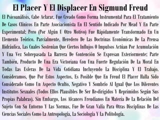 El Placer Y El Displacer En Sigmund Freud
El Psicoanálisis, Cabe Aclarar, Fue Creado Como Forma Instrumental Para El Tratamiento
De Casos Clínicos En Parte Asociacionista En El Sentido Indicado Por Mead Y En Parte
Experimental; Pero (Por Algún U Otro Motivo) Fue Rápidamente Transformado En Un
Elemento Teórico. Parcialmente, Heredero De Las Doctrinas Económicas De La Prensa
Hidráulica, Las Cuales Sostenían Que Ciertos Influjos O Impulsos Actúan Por Acumulación
Y Una Vez Sobrepasada La Barrera De Contención Se Expresan Exteriormente; Parte
También, Producto De Una Era Victoriana Con Una Fuerte Regulación De La Moral En
Todas Las Esferas De La Vida Cotidiana Incluyendo La Disciplina Y El Trabajo.
Consideramos, Que Por Estos Aspectos, Es Posible Que En Freud El Placer Halla Sido
Considerado Como Un Aspecto Oculto, Negativo Y Sombrío Al Igual Que Los Diferentes
Institutos Sexuales (Todos Ellos Plausibles De Ser Re-dirigidos Y Reprimidos Según Sus
Propias Palabras). Sin Embargo, Los Alcances Freudianos En Materia De La Relación Del
Sujeto Con Su Entorno Y Las Normas, Fue De Gran Valía Para Otras Disciplinas De Las
Ciencias Sociales Como La Antropología, La Sociología Y La Politología.
 