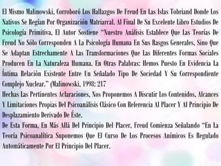 El Mismo Malinowski, Corroboró Los Hallazgos De Freud En Las Islas Tobriand Donde Los
Nativos Se Regían Por Organización Matriarcal. Al Final De Su Excelente Libro Estudios De
Psicología Primitiva, El Autor Sostiene “Nuestro Análisis Establece Que Las Teorías De
Freud No Sólo Corresponden A La Psicología Humana En Sus Rasgos Generales, Sino Que
Se Adaptan Estrechamente A Las Transformaciones Que Las Diferentes Formas Sociales
Producen En La Naturaleza Humana. En Otras Palabras: Hemos Puesto En Evidencia La
Íntima Relación Existente Entre Un Señalado Tipo De Sociedad Y Su Correspondiente
Complejo Nuclear.” (Malinowski, 1998: 217
Hechas Las Pertinentes Aclaraciones, Nos Proponemos A Discutir Los Contenidos, Alcances
Y Limitaciones Propias Del Psicoanálisis Clásico Con Referencia Al Placer Y Al Principio De
Desplazamiento Derivado De Éste.
De Esta Forma, En Más Allá Del Principio Del Placer, Freud Comienza Señalando “En La
Teoría Psicoanalítica Suponemos Que El Curso De Los Procesos Anímicos Es Regulado
Automáticamente Por El Principio Del Placer.
 