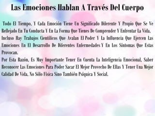 Las Emociones Hablan A Través Del Cuerpo
 Todo El Tiempo, Y Cada Emoción Tiene Un Significado Diferente Y Propio Que Se Ve
Reflejado En Tu Conducta Y En La Forma Que Tienes De Comprender Y Enfrentar La Vida.
Incluso Hay Trabajos Científicos Que Avalan El Poder Y La Influencia Que Ejercen Las
Emociones En El Desarrollo De Diferentes Enfermedades Y En Los Síntomas Que Estas
Provocan.
Por Esta Razón, Es Muy Importante Tener En Cuenta La Inteligencia Emocional, Saber
Reconocer Las Emociones Para Poder Sacar El Mejor Provecho De Ellas Y Tener Una Mejor
Calidad De Vida, No Sólo Física Sino También Psíquica Y Social.
 