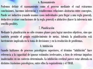 6. Razonamiento
Podemos definir el razonamiento como el proceso mediante el cual extraemos
conclusiones, hacemos inferencias y establecemos relaciones abstractas entre conceptos.
Puede ser inductivo (cuando usamos casos individuales para llegar a una regla general),
deductivo (extraer conclusiones de la regla general) o abductivo (hacer la inferencia más
sencilla posible).
7. Planificación
Mediante la planificación no sólo creamos planes para lograr nuestros objetivos, sino que
también permite el propio establecimiento de metas. Además la planificación está
fuertemente implicada en la toma de decisiones y en la resolución de problemas.
8. Inhibición
Cuando hablamos de procesos psicológicos superiores, el término “inhibición” hace
referencia a la capacidad de ignorar estímulos irrelevantes, o bien de refrenar impulsos
inadecuados en un contexto determinado. La inhibición cerebral parece estar alterada en
distintos trastornos psicológicos, entre ellos la esquizofrenia y el TDAH.
 