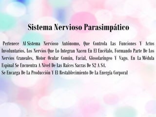  Sistema Nervioso Parasimpático
 Pertenece Al Sistema Nervioso Autónomo, Que Controla Las Funciones Y Actos
Involuntarios. Los Nervios Que Lo Integran Nacen En El Encéfalo, Formando Parte De Los
Nervios Craneales, Motor Ocular Común, Facial, Glosofaríngeo Y Vago. En La Médula
Espinal Se Encuentra A Nivel De Las Raíces Sacras De S2 A S4.
Se Encarga De La Producción Y El Restablecimiento De La Energía Corporal
 