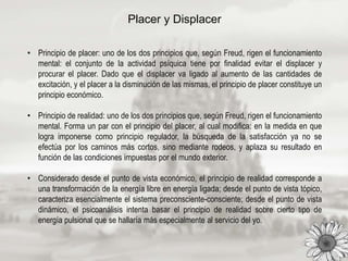 Placer y Displacer
• Principio de placer: uno de los dos principios que, según Freud, rigen el funcionamiento
mental: el conjunto de la actividad psíquica tiene por finalidad evitar el displacer y
procurar el placer. Dado que el displacer va ligado al aumento de las cantidades de
excitación, y el placer a la disminución de las mismas, el principio de placer constituye un
principio económico.
• Principio de realidad: uno de los dos principios que, según Freud, rigen el funcionamiento
mental. Forma un par con el principio del placer, al cual modifica: en la medida en que
logra imponerse como principio regulador, la búsqueda de la satisfacción ya no se
efectúa por los caminos más cortos, sino mediante rodeos, y aplaza su resultado en
función de las condiciones impuestas por el mundo exterior.
• Considerado desde el punto de vista económico, el principio de realidad corresponde a
una transformación de la energía libre en energía ligada; desde el punto de vista tópico,
caracteriza esencialmente el sistema preconsciente-consciente; desde el punto de vista
dinámico, el psicoanálisis intenta basar el principio de realidad sobre cierto tipo de
energía pulsional que se hallaría más especialmente al servicio del yo.
 