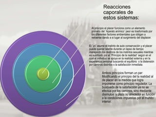 Reacciones
caporales de
estos sistemas:
Al principio el placer funciona como un elemento
primario del ¨Aparato anímico¨ peor es trasformado por
los diferentes factores ambientales que obligan a
retraerse dando a si lugar al surgimiento del displacer.
El ¨yo¨ asume el instinto de auto conservación y el placer
puede quedar latente durante un lapso de tiempo
manejando los destinos de los instintos sexuales mientras
es sustituido por el ¨Principio de la realidad¨ según en el
cual el individuo se apoya en la realidad externa y en la
experiencia personal buscando el equilibrio o la distensión
por caminos distintos o la satisfacción inmediata.
Ambos principios forman un par:
Modificando el principio del la realidad al
de placer en la medida que logra
imponerse como principio regulador. La
búsqueda de la satisfacción ya no se
efectúa por los caminos, sino mediante
disimulos y plaza su alrededor en función
a la condiciones impuestas por el mundo
interior.
 