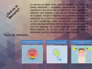 La memoria se puede definir como la capacidad del cerebro de
retener información y recuperarla voluntariamente. Es decir, la
memoria es lo que nos permite recordar hechos, ideas, sensaciones,
relaciones entre conceptos y todo tipo de estímulos que ocurrieron
en el pasado. Aunque el hipocampo es la estructura cerebral más
relacionada con la memoria, no podemos localizar los recuerdos en
un punto concreto del cerebro, sino que está implicada una gran
cantidad de áreas cerebrales. Además, esta capacidad es una de las
funciones cognitivas más comúnmente afectadas con la edad.
Afortunadamente, la memoria puede ser entrenada mediante
estimulación cognitiva y diversos tipos de juegos mentales.
Tipos de memoria
En función del tiempo que permanece la
información en el sistema
En función del tipo de información
En función del órgano sensorial
empleado
 