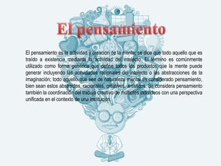 El pensamiento es la actividad y creación de la mente; se dice que todo aquello que es
traído a existencia mediante la actividad del intelecto. El término es comúnmente
utilizado como forma genérica que define todos los productos que la mente puede
generar incluyendo las actividades racionales del intelecto o las abstracciones de la
imaginación; todo aquello que sea de naturaleza mental es considerado pensamiento,
bien sean estos abstractos, racionales, creativos, artísticos. Se considera pensamiento
también la coordinación del trabajo creativo de múltiples individuos con una perspectiva
unificada en el contexto de una institución.
 