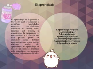 El aprendizaje es el proceso a
través del cual se adquieren o
modifican habilidades,
destrezas, conocimientos,
conductas o valores como
resultado del estudio, la
experiencia, la instrucción, el
razonamiento y la observación.
Este proceso puede ser
analizado desde distintas
perspectivas, por lo que existen
distintas teorías del
aprendizaje. El aprendizaje es
una de las funciones mentales
más importantes en humanos,
animales y sistemas artificiales.
1.Aprendizaje receptivo
2.Aprendizaje por
3.descubrimiento
Aprendizaje repetitivo
4.Aprendizaje significativo
5.Aprendizaje observacional
6.Aprendizaje latente
El aprendizaje
 