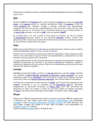 modoaviónose quedasinconexión,nopodrásutilizarWhatsAppWebpormuchoque tuordenador
sí que lo esté.
Wiki
El término wikinota 1
(del hawaiano wiki, «rápido»)2
alude al nombre que recibe una comunidad
virtual, cuyas páginas pueden ser editadas directamente desde el navegador, donde los
mismos usuarios crean, modifican, corrigen o eliminan contenidos que, generalmente,
comparten. No tiene por qué ser necesariamente un sitio en la web, puesto que hay wikis
instalables para uso en el escritorio de un computador personal o que pueden portarse en
un llavero USB que lleven un entorno LAMP, como por ejemplo XAMPP.
Su principal tarea, a la que le debe su fama hasta el momento, ha sido la creación
de enciclopedias colectivas, género al que pertenece Wikipedia. Existen muchas otras
aplicacionesmás cercanasa la coordinación de informacionesy acciones, o la puesta en común
de conocimientos o textos dentro de grupos.
Flickr
Flickr (pronunciado /flicker/) es un sitio web que permite almacenar, ordenar, buscar, vender2 y
compartir fotografíaso videos en línea, a través de Internet.
Cuenta con una comunidad de usuarios que comparten fotografías y videos creados por ellos
mismos. Esta comunidad se rige por normas de comportamiento y condiciones de uso que
favorecen la buena gestión de los contenidos.
La popularidad de Flickr se debe fundamentalmente a la capacidad para administrar imágenes
mediante herramientas que permiten a los autores: etiquetar sus fotografías, explorar y
comentar las imágenes de otros usuarios. Flickr es una herramienta que se puede usar para
potenciar las clases de fotografía
YouTube
YouTube (pronunciación AFI [ˈjuːtjuːb]) es un sitio web dedicado a compartir vídeos. Presenta
una variedad de clipsde películas, programas de televisión y vídeos musicales, así como
contenidos amateur como videoblogs y YouTube Gaming. A pesar de las reglas de YouTube
contra subir vídeos con todos los derechos reservados, este material existe en abundancia.
YouTube usa un reproductor en línea basado en HTML5, que incorporó poco después de que
la W3C lo presentara y que es soportado por los navegadores web más difundidos.
Antiguamente su reproductor funcionaba con Adobe Flash, pero esta herramienta fue
desechada en 2016. Los enlaces a vídeos de YouTube pueden ser también insertados
en blogs y sitios electrónicos personales usando API o incrustando cierto código HTML.
Skype
Skype es un software que permite que todo el mundo se comunique. Millones de personas
y empresas ya usan Skype para hacer llamadas y videollamadas gratis individuales
y grupales, enviar mensajes instantáneos y compartir archivos con otras personas que
usan Skype. Puedes usar Skype en lo que mejor se adapte a tus necesidades: en
tu teléfono móvil, PC o tableta.
Skype se puede descargar gratis y es fácil de usar.
 