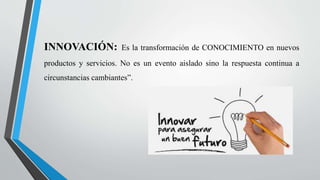 INNOVACIÓN: Es la transformación de CONOCIMIENTO en nuevos
productos y servicios. No es un evento aislado sino la respuesta continua a
circunstancias cambiantes”.
 