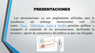 Las presentaciones ya son ampliamente utilizadas para la
enseñanza; sin embargo herramientas web 2.0
como: Prezi, Slideshare, Issuu y Scribd permiten publicar y
compartir el contenido de las presentaciones, facilitando la
revisión y aporte de comentarios del público al que van dirigidas.
PRESENTACIONES
 