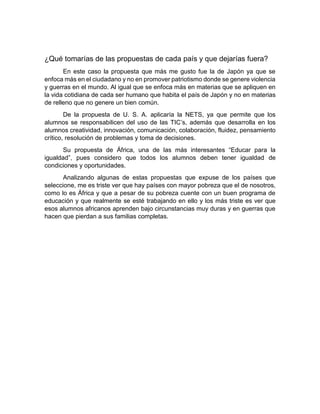 ¿Qué tomarías de las propuestas de cada país y que dejarías fuera?
En este caso la propuesta que más me gusto fue la de Japón ya que se
enfoca más en el ciudadano y no en promover patriotismo donde se genere violencia
y guerras en el mundo. Al igual que se enfoca más en materias que se apliquen en
la vida cotidiana de cada ser humano que habita el país de Japón y no en materias
de relleno que no genere un bien común.
De la propuesta de U. S. A. aplicaría la NETS, ya que permite que los
alumnos se responsabilicen del uso de las TIC’s, además que desarrolla en los
alumnos creatividad, innovación, comunicación, colaboración, fluidez, pensamiento
crítico, resolución de problemas y toma de decisiones.
Su propuesta de África, una de las más interesantes “Educar para la
igualdad”, pues considero que todos los alumnos deben tener igualdad de
condiciones y oportunidades.
Analizando algunas de estas propuestas que expuse de los países que
seleccione, me es triste ver que hay países con mayor pobreza que el de nosotros,
como lo es África y que a pesar de su pobreza cuente con un buen programa de
educación y que realmente se esté trabajando en ello y los más triste es ver que
esos alumnos africanos aprenden bajo circunstancias muy duras y en guerras que
hacen que pierdan a sus familias completas.
 