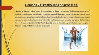 LIQUIDOS Y ELECTROLITOS CORPORALES:
¿Qué es la Materia? ¿Qué papel desempeña en la física y la química de los organismos vivos?
Son interrogantes que hoy día aún continúan explorándose con sumo interés. La materia como
tal, desempeña un rol esencial en el mundo viviente, todos los seres vivos están compuestos de
materia. La exteriorización de la producción y el consumo de energía, por parte de la materia
viva, es lo que se denomina “La Vida”. Cuando cesa la liberación y la utilización de energía, se
dice que ha ocurrido la muerte del organismo
 