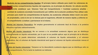Medición de los compartimientos líquidos: El principio básico utilizado para medir los volúmenes de
los diferentes compartimientos líquidos del organismo, es el principio de dilución. Un cálculo sencillo
nos permite establecer que: Volumen Total del Compartimiento = Cantidad sustancia añadida -
cantidad de sustancia excretada Concentración por mililitro de la solución problema Para utilizar este
principio para medir los compartimientos de líquidos, las sustancias utilizadas deben reunir una serie
de propiedades, como la de ser no tóxicas para el organismo, difundir de manera rápida y uniforme en
el compartimiento a analizar y permanecer en el mismo.
Medida del Volumen Plasmático: Se emplea generalmente el colorante Azul de Evans o la proteína
Albumina marcada radioactivamente.
Medida del líquido intersticial: No se conoce a la actualidad sustancia alguna que se distribuya
exclusivamente en líquido extracelular, por lo que no es posible aplicar aquí el principio de la dilución.
Sin embargo, se puede determinar calculando el volumen de líquido extracelular y el volumen
plasmático. Así, el volumen de líquido intersticial será igual al volumen de líquido extracelular menos el
plasmático.
Medida del líquido intracelular: Tampoco se ha descubierto sustancia alguna que se distribuya sólo en
este compartimiento. Por lo tanto la medición es indirecta.
 