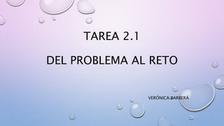 TAREA 2.1
DEL PROBLEMA AL RETO
VERÓNICA BARBERÁ
 