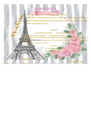 REGINAPAOLA
HoyhacequinceañosmisPadresdabangraciasaDiosPormí.
HoydoygraciasaDiosporellos,porcuidarme,tenermepacienciayaconsejarme.Doygracias
tambiénatodamifamiliaporhacermásespecialestedía.Atodosmisamigosporenseñarmeel
valordeunaVerdaderaamistad.
Deléitateenelseñor,yelconcederálosdeseosdetucorazón.
Mispadres:
JoséNéstorRamosLópez JesúsCórdovaCuevas(+)
GuadalupedelaCruzObando AnaLucilaRamosdelaCruz
Noscomplaceeninvitarleaustedyasuapreciablefamiliaalamisadeaccióndegraciasconmemorando losxvaños
denuestra hija REGINA PAOLA, la cual sellevara a cabo el día 29deabril de2019enla ermita “Cristo Rey” enel
fraccionamiento piedra deagua 2,39ª x34y 36.
MisPadrinos:
JoséMauricioHernández Cuevas
DoloresRamosMedel
«Nombres»
«Correos»
Mérida,Yucatán.
 