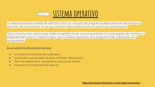 sistema operativo
Un sistema operativo puede ser deﬁnido como un conjunto de programas especialmente hechos para la
ejecución de varias tareas, en las que sirve de intermediario entre el usuario y la computadora.
Tiene como función, administrar todos los periféricos de una computadora. Es el encargado de mantener la
integridad del sistema. Podemos decir que el sistema operativo es el programa más importante de la
computadora.
Es un conjunto de programas que:
● Inicializa el hardware del ordenador
● Suministra rutinas básicas para controlar dispositivos
● Permite administrar, escalonar e interactuar tareas
● Mantiene la integridad de sistema
https://tecnologia-informatica.com/el-sistema-operativo/
 
