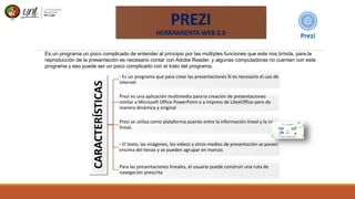 PREZI
HERRAMIENTA WEB 2.0
Es un programa un poco complicado de entender al principio por las múltiples funciones que este nos brinda, para la
reproducción de la presentación es necesario contar con Adobe Reader, y algunas computadoras no cuentan con este
programa y eso puede ser un poco complicado con el trato del programa.
CARACTERÍSTICAS
- Es un programa que para crear las presentaciones SI es necesario el uso de
internet
Prezi es una aplicación multimedia para la creación de presentaciones
similar a Microsoft Office PowerPoint o a Impress de LibreOffice pero de
manera dinámica y original
Prezi se utiliza como plataforma puente entre la información lineal y la no
lineal.
- El texto, las imágenes, los videos y otros medios de presentación se ponen
encima del lienzo y se pueden agrupar en marcos
Para las presentaciones lineales, el usuario puede construir una ruta de
navegación prescrita
 