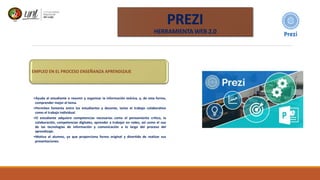 EMPLEO EN EL PROCESO ENSEÑANZA APRENDIZAJE
•Ayuda al estudiante a resumir y organizar la información teórica, y, de esta forma,
comprender mejor el tema.
•Permiten fomenta entre los estudiantes y docente, tanto el trabajo colaborativo
como el trabajo individual.
•El estudiante adquiere competencias necesarias como el pensamiento crítico, la
colaboración, competencias digitales, aprender a trabajar en redes, así como el uso
de las tecnologías de información y comunicación a lo largo del proceso del
aprendizaje.
•Motiva al alumno, ya que proporciona forma original y divertida de realizar sus
presentaciones.
PREZI
HERRAMIENTA WEB 2.0
 