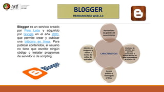 BL0GGER
HERRAMIENTA WEB 2.0
Blogger es un servicio creado
por Pyra Labs y adquirido
por Google en el año 2003,
que permite crear y publicar
una bitácora en línea. Para
publicar contenidos, el usuario
no tiene que escribir ningún
código o instalar programas
de servidor o de scripting.
CARACTERISTICAS
Herramienta
de gestión del
conocimiento
Diseñador de
plantilla, que
permite
personalizar el
aspecto del blog sin
tener conocimientos
de HTML o CSS
Acceso
público o
restringido
al blog.
Adición de
imágenes y
videos a
través del
editor de
entradas.
 