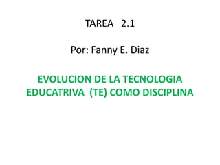 TAREA 2.1
Por: Fanny E. Diaz
EVOLUCION DE LA TECNOLOGIA
EDUCATRIVA (TE) COMO DISCIPLINA
 