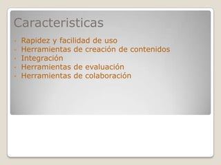 Caracteristicas
•   Rapidez y facilidad de uso
•   Herramientas de creación de contenidos
•   Integración
•   Herramientas de evaluación
•   Herramientas de colaboración
 