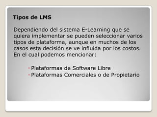 Tipos de LMS

Dependiendo del sistema E-Learning que se
quiera implementar se pueden seleccionar varios
tipos de plataforma, aunque en muchos de los
casos esta decisión se ve influida por los costos.
En el cual podemos mencionar:

     ◦ Plataformas de Software Libre
     ◦ Plataformas Comerciales o de Propietario
 