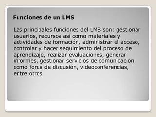 Funciones de un LMS

Las principales funciones del LMS son: gestionar
usuarios, recursos así como materiales y
actividades de formación, administrar el acceso,
controlar y hacer seguimiento del proceso de
aprendizaje, realizar evaluaciones, generar
informes, gestionar servicios de comunicación
como foros de discusión, videoconferencias,
entre otros
 
