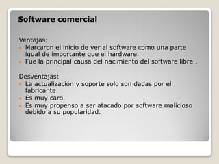 Software comercial

Ventajas:
 Marcaron el inicio de ver al software como una parte
  igual de importante que el hardware.
 Fue la principal causa del nacimiento del software libre .


Desventajas:
 La actualización y soporte solo son dadas por el
  fabricante.
 Es muy caro.
 Es muy propenso a ser atacado por software malicioso
  debido a su popularidad.
 
