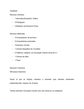 Viabilidad
Recursos Humanos
- 1 Informático/Diseñador Gráfico
- 3 Pedagogos
- 2 Maestros de Educación Física
Recursos Materiales
- 3 Computadoras de escritorio
- 6 Computadoras personales
- 3 Impresora de tinta
- 1 Cámara fotográfica de 12 pixeles
- 6 Teléfonos celulares con tecnología Android arriba de 4.1
- 1 Cámara de vídeo
- 1 Tripié
Recursos Fiancieros
600 pesos mexicanos.
Sector al que va dirigido: maestros o docentes (que atiendan estudiantes
preferentemente mayores de 18 años).
Tiempo estimado: El proyecto tomará unos dos meses en su realización.
 