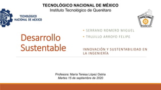 Desarrollo
Sustentable
• SERRANO ROMERO MIGUEL
• TRUJILLO ARROYO FELIPE
INNOVACIÓN Y SUSTENTABILIDAD EN
LA INGENIERÍA
TECNOLÓGICO NACIONAL DE MÉXICO
Instituto Tecnológico de Querétaro
Profesora: María Teresa López Ostria
Martes 15 de septiembre de 2020
 