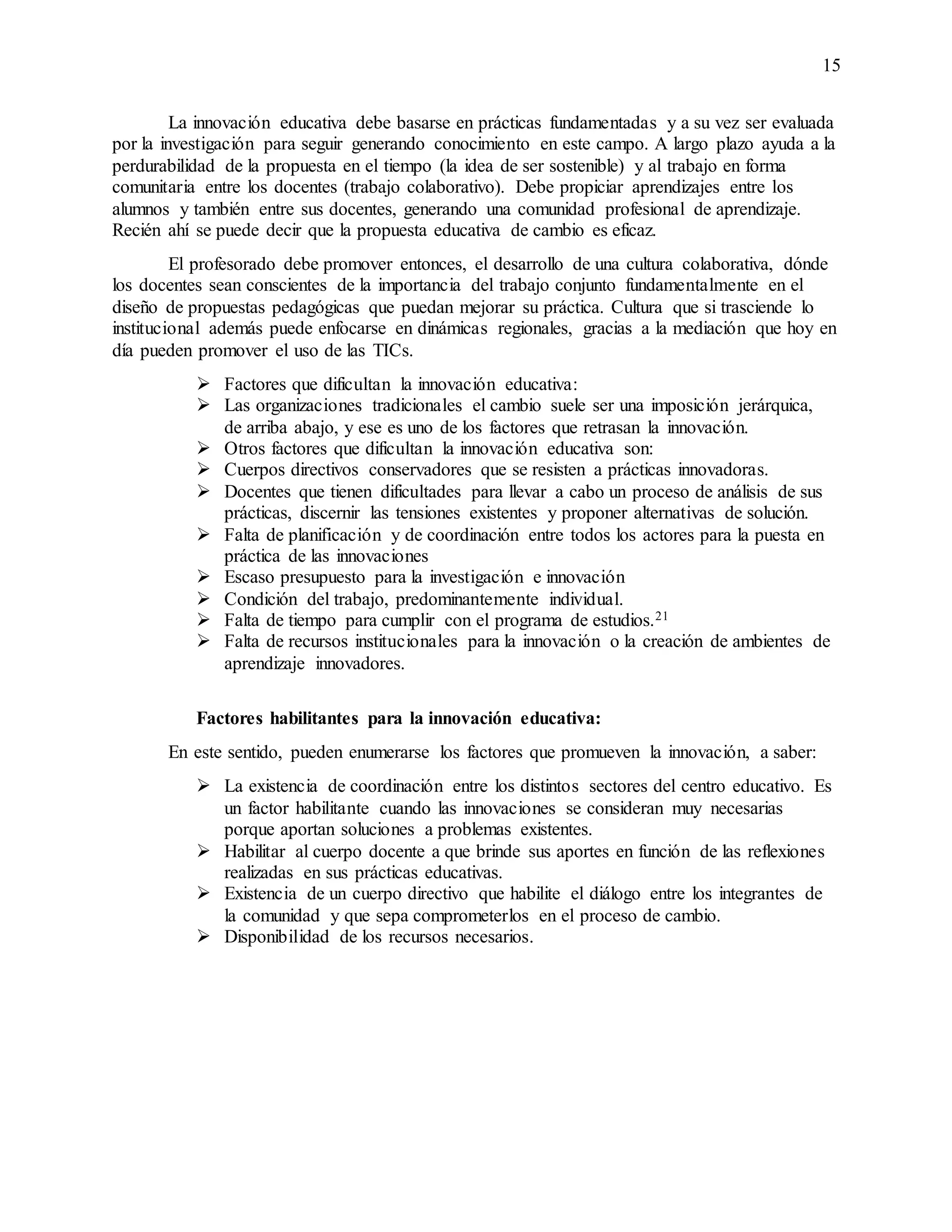 15
La innovación educativa debe basarse en prácticas fundamentadas y a su vez ser evaluada
por la investigación para seguir generando conocimiento en este campo. A largo plazo ayuda a la
perdurabilidad de la propuesta en el tiempo (la idea de ser sostenible) y al trabajo en forma
comunitaria entre los docentes (trabajo colaborativo). Debe propiciar aprendizajes entre los
alumnos y también entre sus docentes, generando una comunidad profesional de aprendizaje.
Recién ahí se puede decir que la propuesta educativa de cambio es eficaz.
El profesorado debe promover entonces, el desarrollo de una cultura colaborativa, dónde
los docentes sean conscientes de la importancia del trabajo conjunto fundamentalmente en el
diseño de propuestas pedagógicas que puedan mejorar su práctica. Cultura que si trasciende lo
institucional además puede enfocarse en dinámicas regionales, gracias a la mediación que hoy en
día pueden promover el uso de las TICs.
 Factores que dificultan la innovación educativa:
 Las organizaciones tradicionales el cambio suele ser una imposición jerárquica,
de arriba abajo, y ese es uno de los factores que retrasan la innovación.
 Otros factores que dificultan la innovación educativa son:
 Cuerpos directivos conservadores que se resisten a prácticas innovadoras.
 Docentes que tienen dificultades para llevar a cabo un proceso de análisis de sus
prácticas, discernir las tensiones existentes y proponer alternativas de solución.
 Falta de planificación y de coordinación entre todos los actores para la puesta en
práctica de las innovaciones
 Escaso presupuesto para la investigación e innovación
 Condición del trabajo, predominantemente individual.
 Falta de tiempo para cumplir con el programa de estudios.21
 Falta de recursos institucionales para la innovación o la creación de ambientes de
aprendizaje innovadores.
Factores habilitantes para la innovación educativa:
En este sentido, pueden enumerarse los factores que promueven la innovación, a saber:
 La existencia de coordinación entre los distintos sectores del centro educativo. Es
un factor habilitante cuando las innovaciones se consideran muy necesarias
porque aportan soluciones a problemas existentes.
 Habilitar al cuerpo docente a que brinde sus aportes en función de las reflexiones
realizadas en sus prácticas educativas.
 Existencia de un cuerpo directivo que habilite el diálogo entre los integrantes de
la comunidad y que sepa comprometerlos en el proceso de cambio.
 Disponibilidad de los recursos necesarios.
 