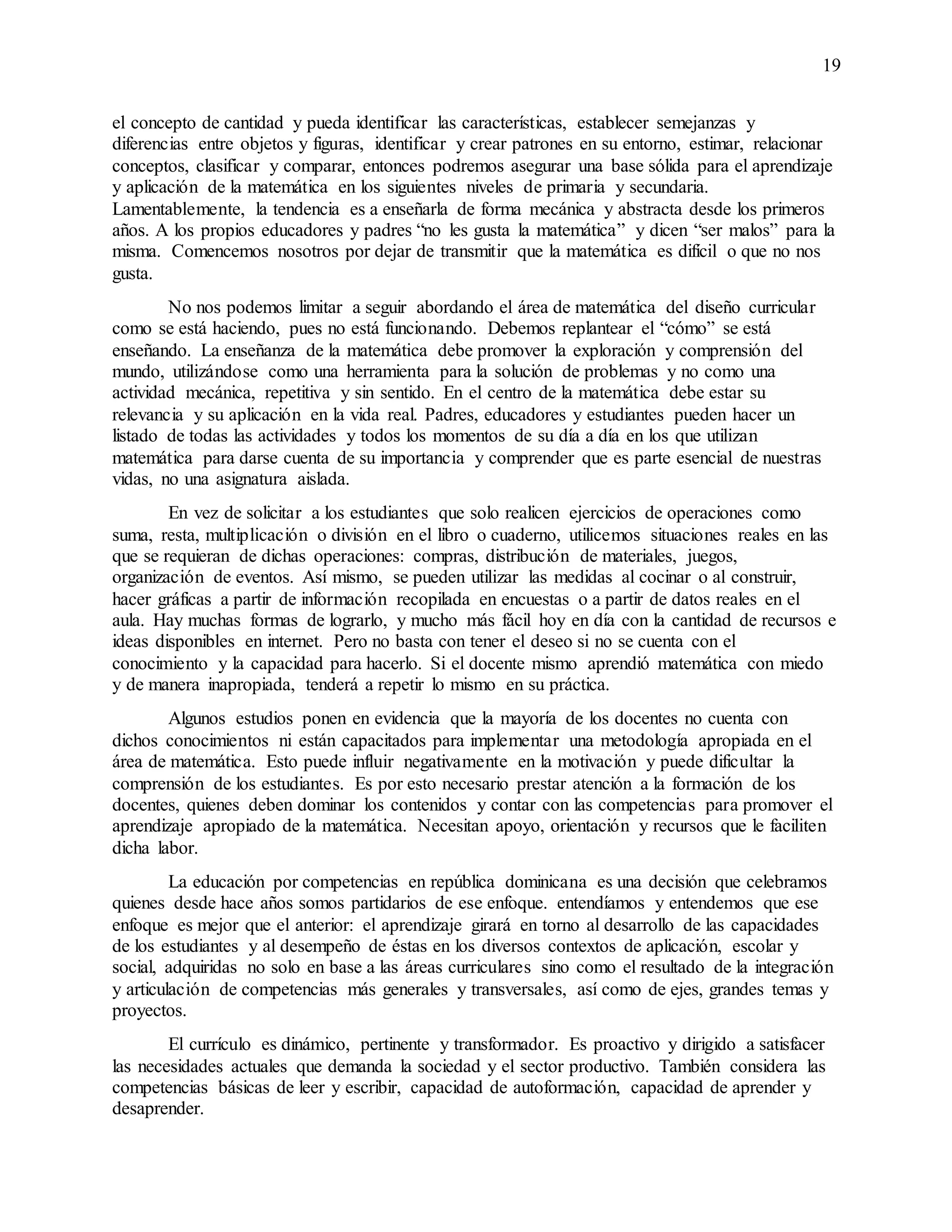 19
el concepto de cantidad y pueda identificar las características, establecer semejanzas y
diferencias entre objetos y figuras, identificar y crear patrones en su entorno, estimar, relacionar
conceptos, clasificar y comparar, entonces podremos asegurar una base sólida para el aprendizaje
y aplicación de la matemática en los siguientes niveles de primaria y secundaria.
Lamentablemente, la tendencia es a enseñarla de forma mecánica y abstracta desde los primeros
años. A los propios educadores y padres “no les gusta la matemática” y dicen “ser malos” para la
misma. Comencemos nosotros por dejar de transmitir que la matemática es difícil o que no nos
gusta.
No nos podemos limitar a seguir abordando el área de matemática del diseño curricular
como se está haciendo, pues no está funcionando. Debemos replantear el “cómo” se está
enseñando. La enseñanza de la matemática debe promover la exploración y comprensión del
mundo, utilizándose como una herramienta para la solución de problemas y no como una
actividad mecánica, repetitiva y sin sentido. En el centro de la matemática debe estar su
relevancia y su aplicación en la vida real. Padres, educadores y estudiantes pueden hacer un
listado de todas las actividades y todos los momentos de su día a día en los que utilizan
matemática para darse cuenta de su importancia y comprender que es parte esencial de nuestras
vidas, no una asignatura aislada.
En vez de solicitar a los estudiantes que solo realicen ejercicios de operaciones como
suma, resta, multiplicación o división en el libro o cuaderno, utilicemos situaciones reales en las
que se requieran de dichas operaciones: compras, distribución de materiales, juegos,
organización de eventos. Así mismo, se pueden utilizar las medidas al cocinar o al construir,
hacer gráficas a partir de información recopilada en encuestas o a partir de datos reales en el
aula. Hay muchas formas de lograrlo, y mucho más fácil hoy en día con la cantidad de recursos e
ideas disponibles en internet. Pero no basta con tener el deseo si no se cuenta con el
conocimiento y la capacidad para hacerlo. Si el docente mismo aprendió matemática con miedo
y de manera inapropiada, tenderá a repetir lo mismo en su práctica.
Algunos estudios ponen en evidencia que la mayoría de los docentes no cuenta con
dichos conocimientos ni están capacitados para implementar una metodología apropiada en el
área de matemática. Esto puede influir negativamente en la motivación y puede dificultar la
comprensión de los estudiantes. Es por esto necesario prestar atención a la formación de los
docentes, quienes deben dominar los contenidos y contar con las competencias para promover el
aprendizaje apropiado de la matemática. Necesitan apoyo, orientación y recursos que le faciliten
dicha labor.
La educación por competencias en república dominicana es una decisión que celebramos
quienes desde hace años somos partidarios de ese enfoque. entendíamos y entendemos que ese
enfoque es mejor que el anterior: el aprendizaje girará en torno al desarrollo de las capacidades
de los estudiantes y al desempeño de éstas en los diversos contextos de aplicación, escolar y
social, adquiridas no solo en base a las áreas curriculares sino como el resultado de la integración
y articulación de competencias más generales y transversales, así como de ejes, grandes temas y
proyectos.
El currículo es dinámico, pertinente y transformador. Es proactivo y dirigido a satisfacer
las necesidades actuales que demanda la sociedad y el sector productivo. También considera las
competencias básicas de leer y escribir, capacidad de autoformación, capacidad de aprender y
desaprender.
 