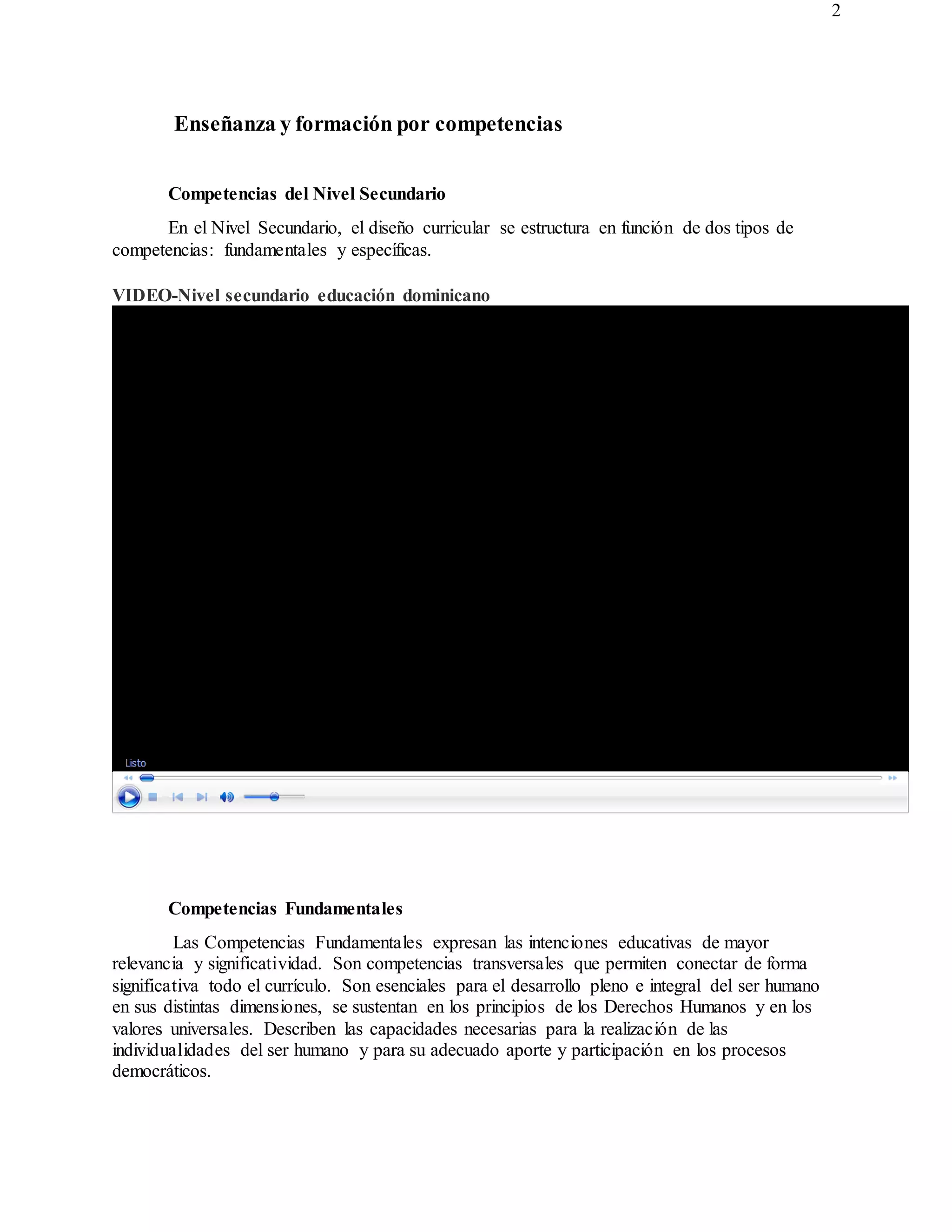 2
Enseñanza y formación por competencias
Competencias del Nivel Secundario
En el Nivel Secundario, el diseño curricular se estructura en función de dos tipos de
competencias: fundamentales y específicas.
VIDEO-Nivel secundario educación dominicano
Competencias Fundamentales
Las Competencias Fundamentales expresan las intenciones educativas de mayor
relevancia y significatividad. Son competencias transversales que permiten conectar de forma
significativa todo el currículo. Son esenciales para el desarrollo pleno e integral del ser humano
en sus distintas dimensiones, se sustentan en los principios de los Derechos Humanos y en los
valores universales. Describen las capacidades necesarias para la realización de las
individualidades del ser humano y para su adecuado aporte y participación en los procesos
democráticos.
 
