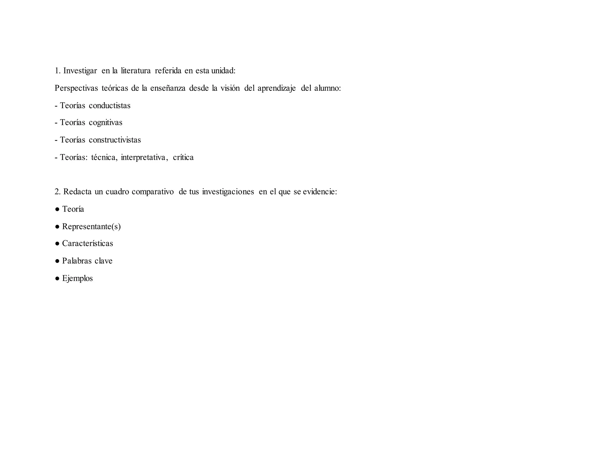 1. Investigar en la literatura referida en esta unidad:
Perspectivas teóricas de la enseñanza desde la visión del aprendizaje del alumno:
- Teorías conductistas
- Teorías cognitivas
- Teorías constructivistas
- Teorías: técnica, interpretativa, crítica
2. Redacta un cuadro comparativo de tus investigaciones en el que se evidencie:
● Teoría
● Representante(s)
● Características
● Palabras clave
● Ejemplos
 