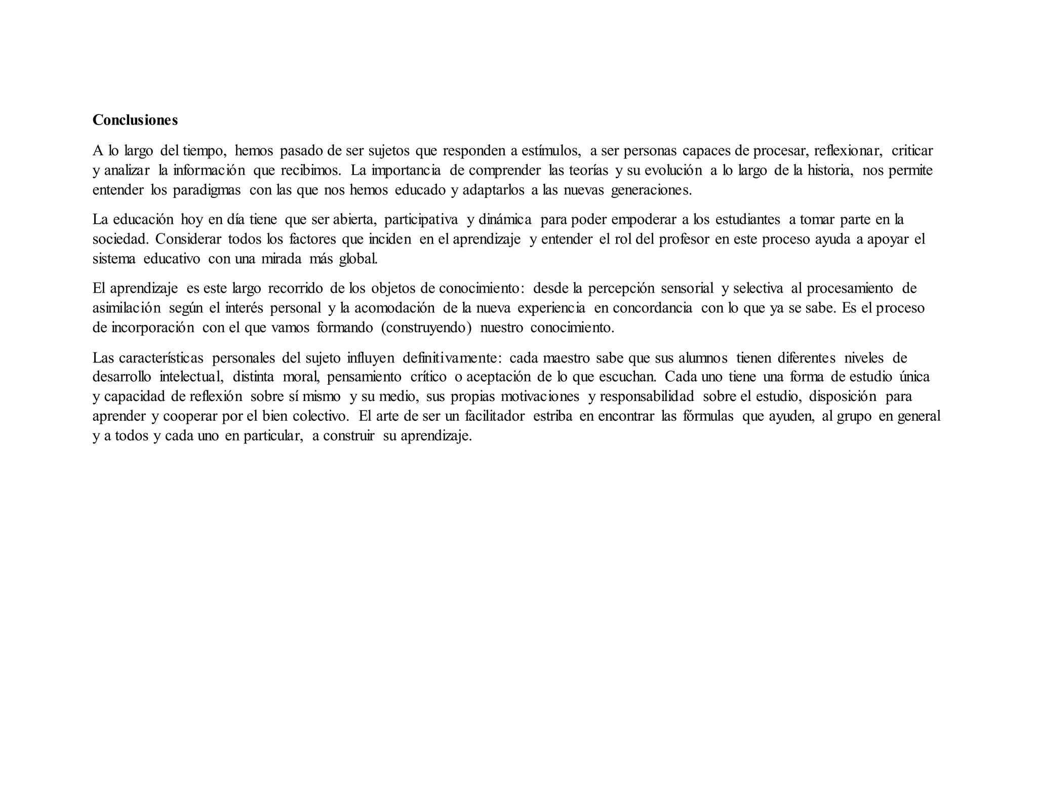 Conclusiones
A lo largo del tiempo, hemos pasado de ser sujetos que responden a estímulos, a ser personas capaces de procesar, reflexionar, criticar
y analizar la información que recibimos. La importancia de comprender las teorías y su evolución a lo largo de la historia, nos permite
entender los paradigmas con las que nos hemos educado y adaptarlos a las nuevas generaciones.
La educación hoy en día tiene que ser abierta, participativa y dinámica para poder empoderar a los estudiantes a tomar parte en la
sociedad. Considerar todos los factores que inciden en el aprendizaje y entender el rol del profesor en este proceso ayuda a apoyar el
sistema educativo con una mirada más global.
El aprendizaje es este largo recorrido de los objetos de conocimiento: desde la percepción sensorial y selectiva al procesamiento de
asimilación según el interés personal y la acomodación de la nueva experiencia en concordancia con lo que ya se sabe. Es el proceso
de incorporación con el que vamos formando (construyendo) nuestro conocimiento.
Las características personales del sujeto influyen definitivamente: cada maestro sabe que sus alumnos tienen diferentes niveles de
desarrollo intelectual, distinta moral, pensamiento crítico o aceptación de lo que escuchan. Cada uno tiene una forma de estudio única
y capacidad de reflexión sobre sí mismo y su medio, sus propias motivaciones y responsabilidad sobre el estudio, disposición para
aprender y cooperar por el bien colectivo. El arte de ser un facilitador estriba en encontrar las fórmulas que ayuden, al grupo en general
y a todos y cada uno en particular, a construir su aprendizaje.
 