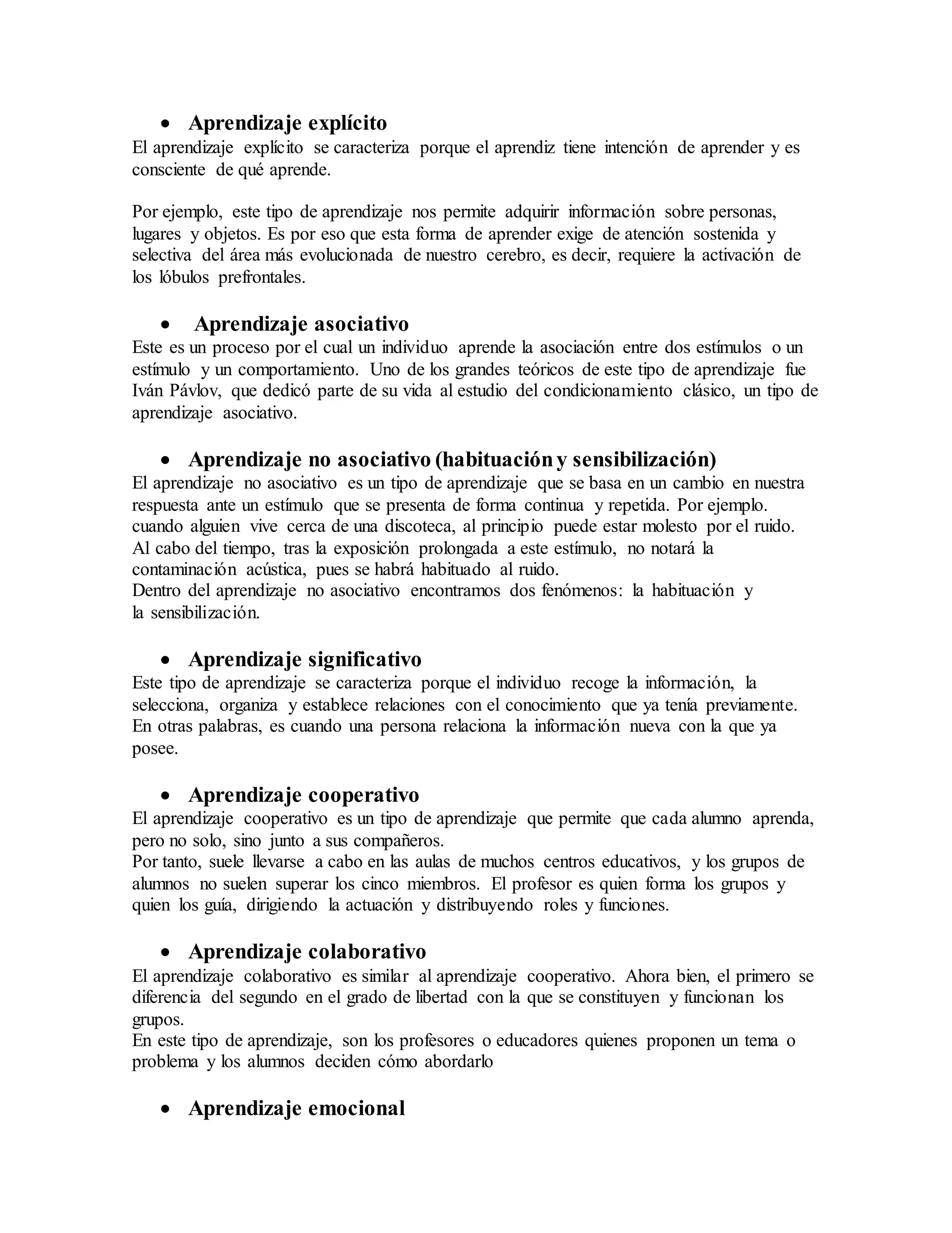  Aprendizaje explícito
El aprendizaje explícito se caracteriza porque el aprendiz tiene intención de aprender y es
consciente de qué aprende.
Por ejemplo, este tipo de aprendizaje nos permite adquirir información sobre personas,
lugares y objetos. Es por eso que esta forma de aprender exige de atención sostenida y
selectiva del área más evolucionada de nuestro cerebro, es decir, requiere la activación de
los lóbulos prefrontales.
 Aprendizaje asociativo
Este es un proceso por el cual un individuo aprende la asociación entre dos estímulos o un
estímulo y un comportamiento. Uno de los grandes teóricos de este tipo de aprendizaje fue
Iván Pávlov, que dedicó parte de su vida al estudio del condicionamiento clásico, un tipo de
aprendizaje asociativo.
 Aprendizaje no asociativo (habituacióny sensibilización)
El aprendizaje no asociativo es un tipo de aprendizaje que se basa en un cambio en nuestra
respuesta ante un estímulo que se presenta de forma continua y repetida. Por ejemplo.
cuando alguien vive cerca de una discoteca, al principio puede estar molesto por el ruido.
Al cabo del tiempo, tras la exposición prolongada a este estímulo, no notará la
contaminación acústica, pues se habrá habituado al ruido.
Dentro del aprendizaje no asociativo encontramos dos fenómenos: la habituación y
la sensibilización.
 Aprendizaje significativo
Este tipo de aprendizaje se caracteriza porque el individuo recoge la información, la
selecciona, organiza y establece relaciones con el conocimiento que ya tenía previamente.
En otras palabras, es cuando una persona relaciona la información nueva con la que ya
posee.
 Aprendizaje cooperativo
El aprendizaje cooperativo es un tipo de aprendizaje que permite que cada alumno aprenda,
pero no solo, sino junto a sus compañeros.
Por tanto, suele llevarse a cabo en las aulas de muchos centros educativos, y los grupos de
alumnos no suelen superar los cinco miembros. El profesor es quien forma los grupos y
quien los guía, dirigiendo la actuación y distribuyendo roles y funciones.
 Aprendizaje colaborativo
El aprendizaje colaborativo es similar al aprendizaje cooperativo. Ahora bien, el primero se
diferencia del segundo en el grado de libertad con la que se constituyen y funcionan los
grupos.
En este tipo de aprendizaje, son los profesores o educadores quienes proponen un tema o
problema y los alumnos deciden cómo abordarlo
 Aprendizaje emocional
 