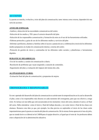 ACCIONES
La puesta en marcha, evolución y éxito del plan de comunicación, tanto interna como externa, dependerá de una
serie de acciones:
ANTES DE EMPEZAR:
-Análisis y detección de las necesidades comunicativas del centro.
-Selección de los medios y TICs para el correcto desarrollo del plan.
-Selección de los responsables comunicación y formación de estos en el uso de las herramientas utilizadas.
-Elaborar protocolos y guías de uso de los diferentes medios y servicios del plan
-Informar a profesores, alumnos y familias sobre el acceso y pautas de uso y colaboración a través de los diferentes
medios propuestos en el plan de comunicación interna y externa del centro.
-Protocolo de gestión de claves y contraseñas de las diferentes redes sociales y plataformas o herramientas
digitales.
DURANTE SU DESARROLLO:
-Uso de los medios y canales de comunicación a diario.
-Resolución de problemas que vayan surgiendo y curación de contenidos.
-Seguimiento del plan y evaluación del impacto del mismo día a día.
AL FINALIZAR EL CURSO:
-Evaluación final del plan de comunicación y propuestas de mejora.
CRONOGRAMA Y RESPONSABLES
En este apartado del desarrollo del plan de comunicación se unirán tanto la temporalización en la cual se desarrolla
el plan, como a los responsables más directos en cada momento del cronograma, para que sea efectivo y tenga
éxito. Se incluye así una tabla que está secuenciada en tres momentos: inicio del curso, durante el curso y al final
del curso. Debe entenderse como el inicio y final del trabajo docente, y no como inicio o final de las clases con
alumnos. Remarco esta idea ya que, por ejemplo, los días previos en septiembre al inicio de las clases serán
importantísimos para la puesta en marcha del plan de comunicación. De la misma forma aparecerá el mes de julio,
que no siendo lectivo es laboral en la CARM para el equipo directivo, al igual que el resto de los profesores deben
estar a disposición de la administración educativa.
 